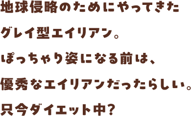 地球侵略のためにやってきたグレイ型エイリアン。ぽっちゃり姿になる前は、優秀なエイリアンだったらしい。只今ダイエット中？
