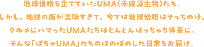 地球侵略を企てていたUMA(未確認生物)たち。しかし、地球の飯が美味すぎて、今では地球侵略はそっちのけ。グルメにハマったUMAたちはどんどんぽっちゃり体系に。そんな「ぽちゃUMA」たちのほのぼのした日常をお届け。